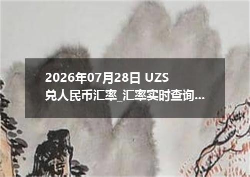 2026年07月28日 UZS兑人民币汇率_汇率实时查询UZS行情